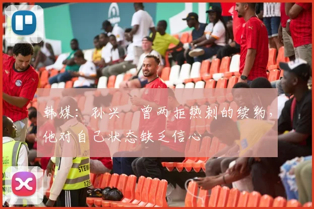 韩媒：孙兴慜曾两拒热刺的续约，他对自己状态缺乏信心