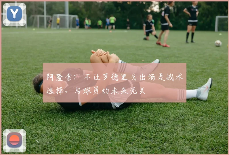 阿隆索：不让罗德里戈出场是战术选择，与球员的未来无关